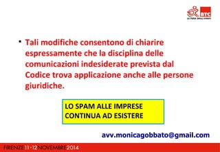  Tali modifiche consentono di chiarire 
espressamente che la disciplina delle 
comunicazioni indesiderate prevista dal 
Codice trova applicazione anche alle persone 
giuridiche. 
LO SPAM ALLE IMPRESE 
CONTINUA AD ESISTERE 
avv.monicagobbato@gmail.com 
 
