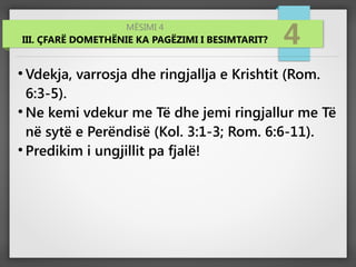 MËSIMI 4
III. ÇFARË DOMETHËNIE KA PAGËZIMI I BESIMTARIT? 4
●
Vdekja, varrosja dhe ringjallja e Krishtit (Rom.
6:3-5).
●
Ne kemi vdekur me Të dhe jemi ringjallur me Të
në sytë e Perëndisë (Kol. 3:1-3; Rom. 6:6-11).
●
Predikim i ungjillit pa fjalë!
 