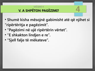 MËSIMI 4
V. A SHPËTON PAGËZIMI? 4
●
Shumë kisha mësojnë gabimisht atë që njihet si
“ripërtëritja e pagëzimit”.
●
“Pagëzimi në ujë ripërtërin vërtet”.
●
“E shkakton lindjen e re”.
●
“Sjell falje të mëkateve”.
 