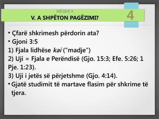 MËSIMI 4
V. A SHPËTON PAGËZIMI? 4
●
Çfarë shkrimesh përdorin ata?
●
Gjoni 3:5
1) Fjala lidhëse kai (“madje”)
2) Uji = Fjala e Perëndisë (Gjo. 15:3; Efe. 5:26; 1
Pje. 1:23).
3) Uji i jetës së përjetshme (Gjo. 4:14).
●
Gjatë studimit të martave flasim për shkrime të
tjera.
 