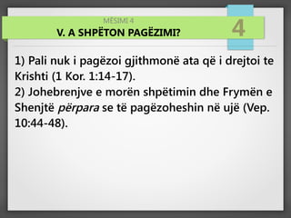MËSIMI 4
V. A SHPËTON PAGËZIMI? 4
1) Pali nuk i pagëzoi gjithmonë ata që i drejtoi te
Krishti (1 Kor. 1:14-17).
2) Johebrenjve e morën shpëtimin dhe Frymën e
Shenjtë përpara se të pagëzoheshin në ujë (Vep.
10:44-48).
 