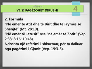 MËSIMI 4
VI. SI PAGËZOHET DIKUSH? 4
2. Formula
“Në emër të Atit dhe të Birit dhe të Frymës së
Shenjtë” (Mt. 28:19).
“Në emër të Jezusit” ose “në emër të Zotit” (Vep.
2:38; 8:16; 10:48).
Ndoshta një referimi i shkurtuar, për ta dalluar
nga pagëzimi i Gjonit (Vep. 19:3-5).
 