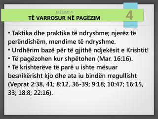 MËSIMI 4
TË VARROSUR NË PAGËZIM 4
●
Taktika dhe praktika të ndryshme; njerëz të
perëndishëm, mendime të ndryshme.
●
Urdhërim bazë për të gjithë ndjekësit e Krishtit!
●
Të pagëzohen kur shpëtohen (Mar. 16:16).
●
Të krishterëve të parë u ishte mësuar
besnikërisht kjo dhe ata iu bindën rregullisht
(Veprat 2:38, 41; 8:12, 36-39; 9:18; 10:47; 16:15,
33; 18:8; 22:16).
 