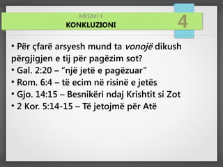 MËSIMI 4
KONKLUZIONI 4
●
Për çfarë arsyesh mund ta vonojë dikush
përgjigjen e tij për pagëzim sot?
●
Gal. 2:20 – “një jetë e pagëzuar”
●
Rom. 6:4 – të ecim në risinë e jetës
●
Gjo. 14:15 – Besnikëri ndaj Krishtit si Zot
●
2 Kor. 5:14-15 – Të jetojmë për Atë
 