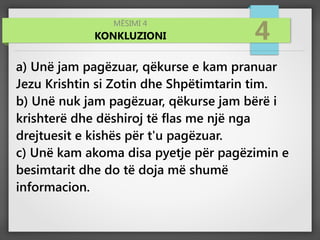 MËSIMI 4
KONKLUZIONI 4
a) Unë jam pagëzuar, qëkurse e kam pranuar
Jezu Krishtin si Zotin dhe Shpëtimtarin tim.
b) Unë nuk jam pagëzuar, qëkurse jam bërë i
krishterë dhe dëshiroj të flas me një nga
drejtuesit e kishës për t'u pagëzuar.
c) Unë kam akoma disa pyetje për pagëzimin e
besimtarit dhe do të doja më shumë
informacion.
 