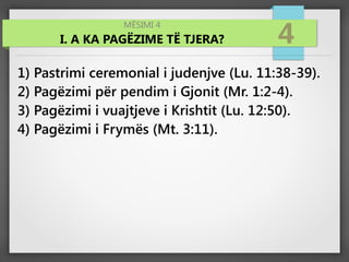 MËSIMI 4
I. A KA PAGËZIME TË TJERA? 4
1) Pastrimi ceremonial i judenjve (Lu. 11:38-39).
2) Pagëzimi për pendim i Gjonit (Mr. 1:2-4).
3) Pagëzimi i vuajtjeve i Krishtit (Lu. 12:50).
4) Pagëzimi i Frymës (Mt. 3:11).
 
