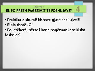 MËSIMI 4
III. PO RRETH PAGËZIMIT TË FOSHNJAVE? 4
●
Praktika e shumë kishave gjatë shekujve!!!
●
Bibla thotë JO!
●
Po, atëherë, përse i kanë pagëzuar këto kisha
foshnjat?
 