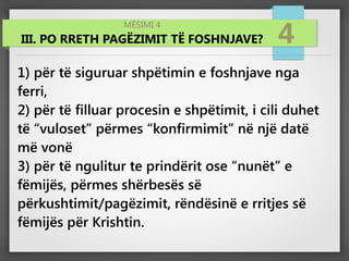 MËSIMI 4
III. PO RRETH PAGËZIMIT TË FOSHNJAVE? 4
1) për të siguruar shpëtimin e foshnjave nga
ferri,
2) për të filluar procesin e shpëtimit, i cili duhet
të “vuloset” përmes “konfirmimit” në një datë
më vonë
3) për të ngulitur te prindërit ose “nunët” e
fëmijës, përmes shërbesës së
përkushtimit/pagëzimit, rëndësinë e rritjes së
fëmijës për Krishtin.
 
