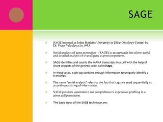 SAGE
 SAGE invented at Johns Hopkins University in USA(Oncology Center) by
Dr. Victor Velculescu in 1995.
 Serial analysis of gene expression (SAGE) is an approach that allows rapid
and detailed analysis of overall gene expression patterns.
 SAGE identifies and counts the mRNA transcripts in a cell with the help of
short snippets of the genetic code, called tags.
 In most cases, each tag contains enough information to uniquely identify a
transcript.
 The name "serial analysis" refers to the fact that tags are read sequentially as
a continuous string of information.
 SAGE provides quantitative and comprehensive expression profiling in a
given cell population.
 The basic steps of the SAGE technique are:
 