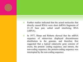  Further studies indicated that the actual molecules that
directly caused RNAi were short dsRNA fragments of
21–25 base pair, called small interfering RNA
(siRNA).
 In 1977, Sharp and Roberts showed that the mRNA
sequence of adenovirus displayed discontinuous
distribution in the genome, and therefore first
suggested that a typical eukaryotic gene consists of
exons, the protein- coding sequence, and introns, the
non-coding sequence; the protein-coding sequence was
interrupted by the non-coding sequence.
 