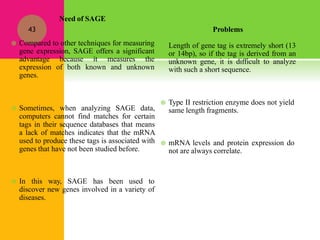 Problems
Length of gene tag is extremely short (13
or 14bp), so if the tag is derived from an
unknown gene, it is difficult to analyze
with such a short sequence.
 Type II restriction enzyme does not yield
same length fragments.
 mRNA levels and protein expression do
not are always correlate.
Need of SAGE
 Sometimes, when analyzing SAGE data,
computers cannot find matches for certain
tags in their sequence databases that means
a lack of matches indicates that the mRNA
used to produce these tags is associated with
genes that have not been studied before.
 In this way, SAGE has been used to
discover new genes involved in a variety of
diseases.
43
 Compared to other techniques for measuring
gene expression, SAGE offers a significant
advantage because it measures the
expression of both known and unknown
genes.
 