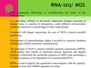 RNA-SEQ/ NGS
(RNASeq) is revolutionizing the study of the
 RNA sequencing
transcriptome.
 It is providing visibility to previously undetected changes occurring in
disease states, in response to therapeutics, under different environmental
conditions and across a broad range of other study designs.
 Compared with Sanger sequencing, the core of NGS is massive parallel
sequencing.
 Development of nanotechnology makes it possible to sequence hundreds
of thousands of DNA molecules simultaneously.
 The prototype of NGS is massive parallel signature sequencing (MPSS),
which applies four rounds of restriction enzyme digestion and ligation
reactions to determine the nucleotide sequence of cDNA ends generating a
17–20 bp sequence as the fingerprint of a corresponding RNA.
 MPSS is used to digitize the quantitative transcriptome with the capacity
to produce more than 100000 signatures at a time.
 