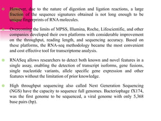  However, due to the nature of digestion and ligation reactions, a large
fraction of the sequence signatures obtained is not long enough to be
unique fingerprints of RNAmolecules.
 Overcoming the limits of MPSS, Illumina, Roche, Lifescientific, and other
companies developed their own platforms with considerable improvement
on the throughput, reading length, and sequencing accuracy. Based on
these platforms, the RNA-seq methodology became the most convenient
and cost effective tool for transcriptome analysis.
 RNASeq allows researchers to detect both known and novel features in a
single assay, enabling the detection of transcript isoforms, gene fusions,
single nucleotide variants, allele specific gene expression and other
features without the limitation of prior knowledge.
 High throughput sequencing also called Next Generation Sequencing
(NGS) have the capacity to sequence full genomes. Bacteriophage fX174,
was the first genome to be sequenced, a viral genome with only 5,368
base pairs (bp).
 