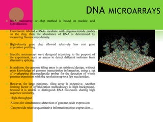 DNA MICROARRAYS
 DNA microarray or chip method is based on nucleic acid
hybridization.
 Fluorescent labeled cDNAs incubate with oligonucleotide probes
on the chip, then the abundance of RNA is determined by
measuring fluorescence density.
 High-density gene chip allowed relatively low cost gene
expression profiling.
 Specific microarrays were designed according to the purpose of
the experiment, such as arrays to detect different isoforms from
alternative splicing.
 In addition, the genome tiling array is an unbiased design, without
prior knowledge of genome transcription information, using a set
of overlapping oligonucleotide probes for the detection of whole
genome expression with the resolution up to a few nucleotides.
 However, for large genomes, tiling array is expensive. Another
limiting factor of hybridization methodology is high background,
because it is unable to distinguish RNA molecules sharing high
sequence similarity.
• High-throughput
• Allows for simultaneous detection of genome-wide expression
• Can provide relative quantitative information about expression…
 
