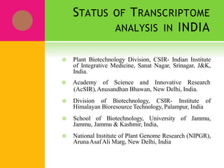 STATUS OF TRANSCRIPTOME
ANALYSIS IN INDIA
 Plant Biotechnology Division, CSIR- Indian Institute
of Integrative Medicine, Sanat Nagar, Srinagar, J&K,
India.
 Academy of Science and Innovative Research
(AcSIR),Anusandhan Bhawan, New Delhi, India.
 Division of Biotechnology, CSIR- Institute of
Himalayan Bioresource Technology, Palampur, India
 School of Biotechnology, University of Jammu,
Jammu, Jammu & Kashmir, India,
 National Institute of Plant Genome Research (NIPGR),
ArunaAsafAli Marg, New Delhi, India
 