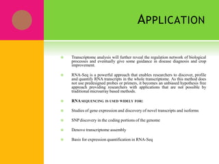 APPLICATION
 Transcriptome analysis will further reveal the regulation network of biological
processes and eventually give some guidance in disease diagnosis and crop
improvement.
 RNA-Seq is a powerful approach that enables researchers to discover, profile
and quantify RNA transcripts in the whole transcriptome. As this method does
not use predesigned probes or primers, it becomes an unbiased hypothesis free
approach providing researchers with applications that are not possible by
traditional microarray based methods.
 RNASEQUENCING IS USED WIDELY FOR:
 Studies of gene expression and discovery of novel transcripts and isoforms
 SNPdiscovery in the coding portions of the genome
 Denovo transcriptome assembly
 Basis for expression quantification in RNA-Seq
 