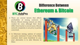  There are several factors that affects
profitability of mining contracts of
Bitcoin. Bitcoin mining contacts are often
vended for coins although their deals
differ from hourly to several years. Bitcoin
network complexity is not privy to parties
concerned.
 In Ethereum mining, options of contact
are quite restricted. If none of the Ether
contracts don’t seem beneficial to you,
your alternative is to alter Bitcoins to
Ether.
Difference Between
Ethereum & Bitcoin
 