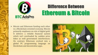  Bitcoin and Ethereum funding each other
in a Blockchain-oriented economy. Bitcoin
primarily emphases on role of digital gold.
It delivers a reliable financial system
which isn’t overloaded by sudden price
hikes as well government interferences.
On contrary Ethereum evolved into a
global PC programming language on
blockchain and decentralize apps.
Difference Between
Ethereum & Bitcoin
 