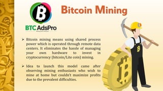  Bitcoin mining means using shared process
power which is operated through remote data
centers. It eliminates the hassle of managing
your own hardware to invest in
cryptocurrency (bitcoin/Lite coin) mining.
 Idea to launch this model came after
observing mining enthusiasts who wish to
mine at home but couldn’t maximize profits
due to the prevalent difficulties.
Bitcoin Mining
 