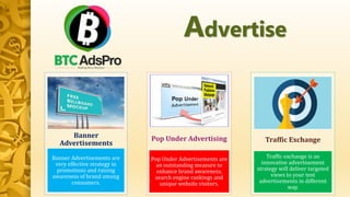 Advertise
Banner Advertisements are
very effective strategy in
promotions and raising
awareness of brand among
consumers.
Banner
Advertisements
Pop Under Advertisements are
an outstanding measure to
enhance brand awareness,
search engine rankings and
unique website visitors.
Pop Under Advertising
Traffic exchange is an
innovative advertisement
strategy will deliver targeted
views to your text
advertisements in different
way.
Traffic Exchange
 