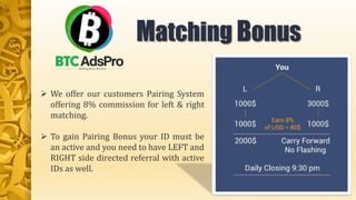  We offer our customers Pairing System
offering 8% commission for left & right
matching.
 To gain Pairing Bonus your ID must be
an active and you need to have LEFT and
RIGHT side directed referral with active
IDs as well.
Matching Bonus
 