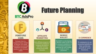 Fortune Coin is a
cryptocurrency similar
to bitcoin. It is easily
accessible, secured and
simplistic to transfer
money in your fortune
wallet.
FORTUNE
COIN
Join affiliate program of
a trusted E commerce
company BtcAdsPro
and start earning
money from today
onwards.
AFFILIATE
MARKETING
BtcAdsPro is developing
a Mobile wallet works on
E commerce platform, is
a convenient payment
gateway for user enable
to make in store
payments.
MOBILE
WALLET
E-commerce is an
essential platform
that accelerate
growth of your
business.
E-COMMERCE
Future Planning
 