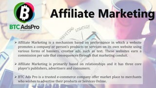 Affiliate Marketing
 Affiliate Marketing is a mechanism based on performance in which a website
promotes a company or person’s products or services on its own website using
various forms of banners, creative ads, such as text. These websites earn a
commission per sale that consequences through that marketing conduit.
 Affiliate Marketing is primarily based on relationships and it has three core
player’s publishers, advertisers and consumers.
 BTC Ads Pro is a trusted e-commerce company offer market place to merchants
who wishes to advertise their products or Services Online.
 