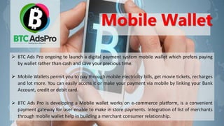  BTC Ads Pro ongoing to launch a digital payment system mobile wallet which prefers paying
by wallet rather than cash and save your precious time.
 Mobile Wallets permit you to pay through mobile electricity bills, get movie tickets, recharges
and lot more. You can easily access it or make your payment via mobile by linking your Bank
Account, credit or debit card.
 BTC Ads Pro is developing a Mobile wallet works on e-commerce platform, is a convenient
payment gateway for user enable to make in store payments. Integration of list of merchants
through mobile wallet help in building a merchant consumer relationship.
Mobile Wallet
 