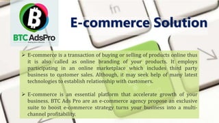  E-commerce is a transaction of buying or selling of products online thus
it is also called as online branding of your products. It employs
participating in an online marketplace which includes third party
business to customer sales. Although, it may seek help of many latest
technologies to establish relationship with customers.
 E-commerce is an essential platform that accelerate growth of your
business. BTC Ads Pro are an e-commerce agency propose an exclusive
suite to boost e-commerce strategy turns your business into a multi-
channel profitability.
E-commerce Solution
 