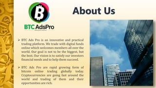  BTC Ads Pro is an innovative and practical
trading platform. We trade with digital funds
online which welcomes members all over the
world. Our goal is not to be the biggest, but
the best. Our vision is to satisfy our investors
financial needs and to help them succeed.
 BTC Ads Pro are rapid growing form of
bitcoin online trading globally today.
Cryptocurrencies are going fast around the
world and trading of them and their
opportunities are rich.
About Us
 