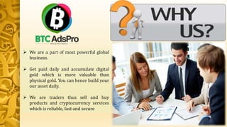  We are a part of most powerful global
business.
 Get paid daily and accumulate digital
gold which is more valuable than
physical gold. You can hence build your
our asset daily.
 We are traders thus sell and buy
products and cryptocurrency services
which is reliable, fast and secure
 