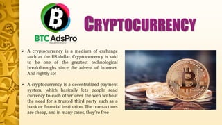  A cryptocurrency is a medium of exchange
such as the US dollar. Cryptocurrency is said
to be one of the greatest technological
breakthroughs since the advent of Internet.
And rightly so!
 A cryptocurrency is a decentralized payment
system, which basically lets people send
currency to each other over the web without
the need for a trusted third party such as a
bank or financial institution. The transactions
are cheap, and in many cases, they're free
CRYPTOCURRENCY
 