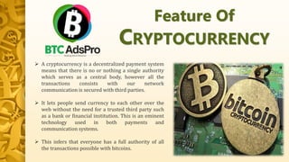  A cryptocurrency is a decentralized payment system
means that there is no or nothing a single authority
which serves as a central body, however all the
transactions consists with our network
communication is secured with third parties.
 It lets people send currency to each other over the
web without the need for a trusted third party such
as a bank or financial institution. This is an eminent
technology used in both payments and
communication systems.
 This infers that everyone has a full authority of all
the transactions possible with bitcoins.
Feature Of
CRYPTOCURRENCY
 