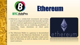  Ethereum is a widely-held investment and trading
tool. It is a dispersed platform that basically operates
on smart contract applications programmed in such a
manner that there are no rendering possibilities of
censorship, fraud, downtime or third party
interference.
 The Ethereum Wallet is a gateway to decentralized
application on the Ethereum blockchain. It permits
you to secure and hold ether and other crypto assets
built on Ethereum, as well as deploy, write and use
smart contracts.
Ethereum
 