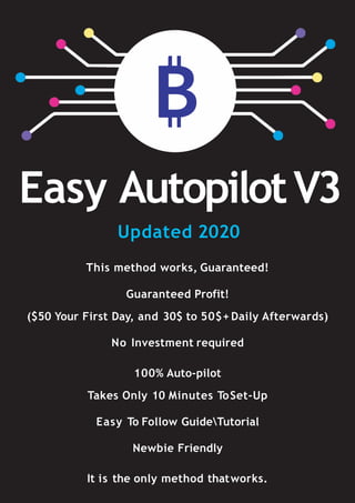 Easy AutopilotV3
This method works, Guaranteed!
Guaranteed Profit!
($50 Your First Day, and 30$ to 50$+ Daily Afterwards)
No Investment required
100% Auto-pilot
Takes Only 10 Minutes ToSet-Up
Easy To Follow GuideTutorial
Newbie Friendly
It is the only method thatworks.
Updated 2020
 