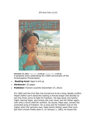 BTC Book Titles 12/20




December 27, 2012 | Age Level: 6 and up | Grade Level: 1 and up
A poignant story celebrating the 150th anniversary of the
Emancipation Proclamation
Reading level: Ages 6 and up
Hardcover: 32 pages
Publisher: Putnam Juvenile (December 27, 2012)

It’s 1862 and the Civil War has turned out to be a long, deadly conflict.
Hope’s father can’t stand the waiting a minute longer and decides to
join the Union army to fight for freedom. He slips away one tearful
night, leaving Hope, who knows she may never see her father again,
with only a conch shell for comfort. Its sound, Papa says, echoes the
promised song of freedom. It’s a long wait for freedom and on the
nights when the cannons roar, Papa seems farther away than ever.
But then Lincoln finally does it: on January 1, 1863, he issues the
 