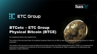 BTCetc – ETC Group
Physical Bitcoin (BTCE)
For professional clients only. Capital at risk.
The content of this document does not constitute investment advice nor an offer for sale nor a solicitation to buy any product or make an
investment.
The content in this document is issued by Walnut Financial Services B.V. and OAKK Capital Partners B.V. (“OAKK”), an investment firm
authorized and regulated by the Authority for the Financial Markets in The Netherlands. OAKK is registered in the Netherlands with
registration number 24425154.
 