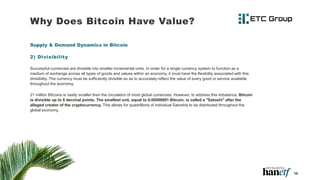 Why Does Bitcoin Have Value?
Supply & Demand Dynamics in Bitcoin
2) Divisibility
Successful currencies are divisible into smaller incremental units. In order for a single currency system to function as a
medium of exchange across all types of goods and values within an economy, it must have the flexibility associated with this
divisibility. The currency must be sufficiently divisible so as to accurately reflect the value of every good or service available
throughout the economy.
21 million Bitcoins is vastly smaller than the circulation of most global currencies. However, to address this imbalance, Bitcoin
is divisible up to 8 decimal points. The smallest unit, equal to 0.00000001 Bitcoin, is called a "Satoshi" after the
alleged creator of the cryptocurrency. This allows for quadrillions of individual Satoshis to be distributed throughout the
global economy.
10
 