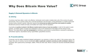 Why Does Bitcoin Have Value?
Supply & Demand Dynamics in Bitcoin
3) Utility
A currency must have utility in order to be effective. Individuals must be able to reliably trade units of the currency for goods
and services. This is a primary reason why currencies developed in the first place: so that participants in a market could avoid
having to barter directly for goods. Utility also requires that currencies be easily moved from one location to another.
Burdensome precious metals and bulky commodities don't easily meet this stipulation.
Importantly, no parties involved in the Bitcoin market need to know or trust one another in order for the system to work
properly. A complex system of checks and verifications is key to the maintenance of the ledger and the mining of more
Bitcoins. This means Bitcoin can’t be manipulated by individuals, governments or central banks or censored or restricted by
authoritarian regimes. (Quantitative easing, hyperinflation, geopolitical concerns)
4) Transferability
Currencies must be easily transferred between participants in an economy in order to be useful. In fiat currency terms, this
means that units of currency must be transferable within a particular country's economy as well as between nations via
exchange. With cryptocurrency exchanges, wallets, ATMs and other tools, Bitcoin is easily and securely transferable between
parties.
11
 