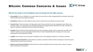 Bitcoin: Common Concerns & Issues
Bitcoin has made a lot of headlines, but not always for the right reasons:
 Accessibility: To buy or sell Bitcoin an investor needs an account with an often unregulated Bitcoin exchange. High profile
blow-ups like Mt Gox have dented confidence.
 Complexity: Setting up a crypto wallet isn’t easy, and if you lose the key your Bitcoins are gone for good
 Fraud & Crime: There have been a few high profile cases of fraud and theft. Due to its unregulated nature, Bitcoin has
also been used for money laundering, drug trafficking payments and illegal sites like Silk Road in the USA. Therefore, it’s
tough for investors to understand if they are buying ‘dirty’ Bitcoins.
 Liquidity: Bitcoin liquidity has been fragmented across many exchanges, making it hard to assess the true depth of the
market. IT systems on crypto exchanges are often inferior to those of established stock exchanges and many crypto
exchanges lack institutional grade liquidity.
 Legality: Some investors may not be able to hold Bitcoin due to local regulatory restrictions or mandate constraints
 Settlement & Post-Trade Risk: Central clearing is virtually non-existent in Bitcoin. Bitcoin exchanges can (and have) gone
bankrupt taking investor money with them
 Banking and Investment Platforms: Most banks and investment platforms lack the infrastructure or desire to support
Bitcoin investment or transactions.
19
 