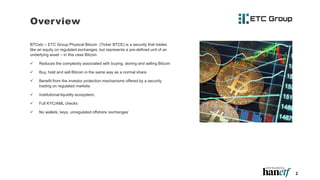 BTCetc – ETC Group Physical Bitcoin (Ticker BTCE) is a security that trades
like an equity on regulated exchanges, but represents a pre-defined unit of an
underlying asset – in this case Bitcoin
 Reduces the complexity associated with buying, storing and selling Bitcoin
 Buy, hold and sell Bitcoin in the same way as a normal share
 Benefit from the investor protection mechanisms offered by a security
trading on regulated markets
 Institutional liquidity ecosystem,
 Full KYC/AML checks
 No wallets, keys, unregulated offshore ‘exchanges’
2
Overview
 