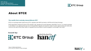 21
About BTCE
The world’s first centrally cleared Bitcoin ETC*
BTCE is an exchange traded cryptocurrency (ETC), regulated under MiFID and listed on XETRA and SIX Swiss Exchange.
BTCE keeps Bitcoin backing the product at the reputable, safe, regulated and insured depositary called BitGo Trust Inc. It is virtually impossible
to store Bitcoin in any safer way than how we do it through BitGo. Deposits are insured by Lloyds of London against hacking and white-collar
crime up to the value of $100 million. BitGo is a regulated trust and all Bitcoin is stored air-gapped in cold storage in their vaults.
*Source: HANetf Capital Markets
BTCE is only CCP cleared on certain exchanges.
Issued by:
TER | 200 bps
Physically Allocated Bitcoin
BTCetc – ETC Group Physical Bitcoin
 