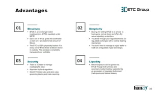 22
Structure
 BTCE is an exchange traded
cryptocurrency (ETC), regulated under
MiFID
 Each unit of BTCE gives the bondholder
a claim on a pre-determined amount of
Bitcoin
 The ETC is 100% physically backed. For
every unit of BTCE there is Bitcoin stored
in custody. This process is completely
transparent and verifiable.
01 Simplicity
 Buying and selling BTCE is as simple as
buying any normal share and offers the
same regulatory protections
 You trade through your regulated broker, on
regulated exchanges with a central clearing
mechanism.
 You don’t need to manage a crypto wallet or
trade on unregulated crypto exchanges.
02
Security
 There is no need to manage
cryptographic keys
 Approved by local regulators
 Strict KYC/AML rules and strict rules
governing trading and trade reporting.
03 Liquidity
 Bitcoin exposure can be gained via
BTCE through both primary and
secondary market trading, supported by
an ecosystem of regulated Authorised
Participants and Market Makers,
04
Advantages
 