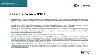 23
 Accessibility: BTCE can be purchased on SIX and XETRA, two of the largest exchanges in Europe. Virtually every broker in the world should have the
ability to buy products traded on XETRA and SIX for its clients. Trading is constantly monitored by sophisticated software to detect and prevent market
abuse.
 Security: BTCE keeps Bitcoin backing the product at the reputable, safe, regulated and insured depositary called BitGo Trust Inc. It is virtually
impossible to store Bitcoin in any safer way than how we do it through BitGo. Deposits are insured by Lloyds of London against hacking and white-collar
crime up to the value of $100 million. BitGo is a regulated trust and all Bitcoin is stored air-gapped in cold storage in their vaults.
 Liquidity: As it is exchange listed and supported by an ecosystem of market makers and there is guaranteed two-way pricing available throughout the
trading day. Multiple professional market-makers translate fragmented Bitcoin liquidity into concentrated on-Exchange BTCE liquidity, creating tighter
trading spreads. Through direct connection to the underlying asset via the create /redeem mechanism, BTCE can provide liquidity for both very large and
very small trades, levelling the playing field between investors.
 Legal Restrictions: BTCE is a security. If you can buy and hold securities, you can buy and hold BTCE.
 Money Laundering Concerns: Only highest quality Bitcoin makes it into BTCE custody - it is a fully fungible product but investors wishing to create
units of BTCE in exchange for Bitcoin (instead of purchasing it on regulated exchange) have either to be a regulated Authorised Participant (“AP”)
themselves or have such AP represent them as an agent. APs are licensed and regulated financial intermediaries, and as such are under very strict anti-
money-laundering obligations. This means that investors buying BTCE securities can be sure that any Bitcoin they are getting exposure to (and which they
can receive should they want to do so due to fungibility of the product) is clean.
 Settlement & Post Trade Risk: BTCE is a security, which is eligible for central counterparty clearing by Eurex Clearing. You can settle trades in
BTCE using the Delivery-versus-Payment mechanism of Clearstream system, which effectively eliminates any counterparty risk. Investors can also use
well-established business-processes for securities lending or using BTCE as collateral in order to facilitate, streamline and considerably de-risk any
lending operations involving Bitcoin.
Reasons to own BTCE
TER | 200 bps
Physically Allocated Bitcoin
BTCetc – ETC Group Physical Bitcoin
 