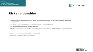 24
 Investors' capital is at risk and investors may not get back the amount originally invested and should obtain independent advice before
making a decision.
 Any decision to invest should be based on the information contained in the relevant prospectus.
 ETC securities are structured as debt securities, not as equity.
 ETCs trade on exchanges like securities. They are bought/sold at market prices which may be different to the net asset value of the ETC.
Please note this is not an exhaustive list and other risks may apply.
Please consult the KIID and Prospectus for more details
Risks to consider
TER | 200 bps
Physically Allocated Bitcoin
BTCetc – ETC Group Physical Bitcoin
 