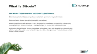 What Is Bitcoin?
The World’s Largest and Most Successful Cryptocurrency
Bitcoin is a decentralised digital currency without a central bank, government or single administrator.
Bitcoin can be sent between users without the need for intermediaries.
It relies on a technology called blockchain - a list of records (blocks) that are linked by cryptography – hence ‘crypto’
currency. Each block contains a timestamp, a cryptographic tag of the previous block and transaction data.
Blockchain is highly secure, fast and hard to tamper with as changes to a block must be validate by a majority of users
within the system. This makes it great for transferring sensitive data, including contracts, shareholder details, medical
records or money transfers.
4
 