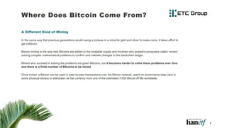 Where Does Bitcoin Come From?
A Different Kind of Mining
In the same way that previous generations would swing a pickaxe in a mine for gold and silver to make coins, it takes effort to
get a Bitcoin.
Bitcoin mining is the way new Bitcoins are added to the available supply and involves very powerful computers called ‘miners’
solving complex mathematical problems to confirm and validate changes to the blockchain ledger.
Miners who succeed in solving the problems are given Bitcoins, but it becomes harder to solve these problems over time
and there is a finite number of Bitcoins to be mined.
Once mined, a Bitcoin can be used in peer-to-peer transactions over the Bitcoin network, spent on ecommerce sites (and in
some physical stores) or withdrawn as fiat currency from one of the estimated 7,000 Bitcoin ATMs worldwide.
7
 