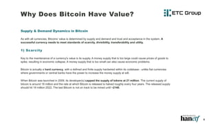 Why Does Bitcoin Have Value?
Supply & Demand Dynamics in Bitcoin
As with all currencies, Bitcoins’ value is determined by supply and demand and trust and acceptance in the system. A
successful currency needs to meet standards of scarcity, divisibility, transferability and utility.
1) Scarcity
Key to the maintenance of a currency's value is its supply. A money supply that is too large could cause prices of goods to
spike, resulting in economic collapse. A money supply that is too small can also cause economic problems.
Bitcoin is actually a hard currency, with a defined and finite supply hardwired within its codebase - unlike fiat currencies
where governments or central banks have the power to increase the money supply at will.
When Bitcoin was launched in 2009, its developer(s) capped the supply of tokens at 21 million. The current supply of
bitcoin is around 18 million and the rate at which Bitcoin is released is halved roughly every four years. The released supply
should hit 19 million 2022. The last Bitcoin is not on track to be mined until ~2140.
8
 