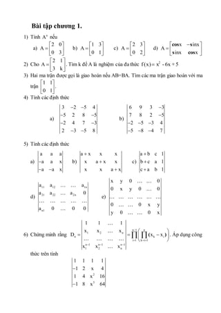 Bài tập chương 1. 
1) Tính n A nếu 
a) 
2 0 
A 
  
  
 0 3 
 
b) 
1 3 
A 
  
  
 0 1 
 
c) 
2 3 
A 
  
  
 0 2 
 
d) 
 x  inx 
 
  
  
A 
cos s 
s cos 
inx x 
2) Cho 
2 1 
A 
  
  
 3 k 
 
. Tìm k để A là nghiệm của đa thức 2 f (x) x - 6x + 5. 
3) Hai ma trận được gọi là giao hoán nếu AB=BA. Tìm các ma trận giao hoán với ma 
trận 
1 1 
0 1 
  
  
  
. 
4) Tính các định thức 
a) 
3  2  
5 4 
5 2 8 5 
2 4 7 3 
2 3 5 8 
  
  
  
b) 
6 9 3  
3 
7 8 2  
5 
2 5 3 4 
5 8 4 7 
   
   
5) Tính các định thức 
a) 
a a a 
a a x 
a a x 
 
  
b) 
a  
x x x 
x a  
x x 
x x a x 
 
c) 
a  
b c 1 
b  
c a 1 
c  
a b 1 
d) 
a a a 
a a a 0 
11 12 1n 
21 22 2n 
a 0 0 0 
n1 
e) 
x y 0 0 
0 x y 0 0 
0 0 x y 
y 0 0 x 
6) Chứng minh rằng 
n 1 n 
1 1 1 
x x x 
1 2 n 
 ( ) . Áp dụng công 
D x x 
n k i 
i 1 k i 1 
n 1 n 1 n 1 
1 2 n 
x x x 
 
   
   
  
     
  
thức trên tính 
1 1 1 1 
1 2 x 4 
1 4 x 2 
16 
1 8 x 3 
64 
 
 
 