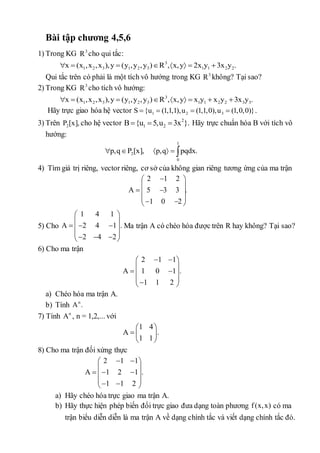 Bài tập chương 4,5,6 
1) Trong KG 3 R cho qui tắc: 
3 
1 2 3 1 2 3 1 1 2 2 x (x ,x ,x   ),y  (y ,y ,y )R ,x,y  2x y 3x y . 
Qui tắc trên có phải là một tích vô hướng trong KG 3 R không? Tại sao? 
2) Trong KG 3 R cho tích vô hướng: 
3 
1 2 3 1 2 3 1 1 2 2 3 3 x  (x ,x ,x ),y  (y ,y ,y )R ,x,y  x y  x y 3x y . 
Hãy trực giao hóa hệ vector 1 2 3 S {u  (1,1,1),u  (1,1,0),u  (1,0,0)}. 
3) Trên 2 P [x], cho hệ vector 2 
1 2 B{u  5,u  3x }. Hãy trực chuẩn hóa B với tích vô 
hướng: 
1 
p,qP [x], p,q  pqdx. 
2 
0 
4) Tìm giá trị riêng, vector riêng, cơ sở của không gian riêng tương ứng của ma trận 
 2  1 2 
 
  
  
  
      
A 5 3 3 . 
1 0 2 
5) Cho 
1 4 1 
  
  
   
  
       
A 2 4 1 . 
Ma trận A có chéo hóa được trên R hay không? Tại sao? 
2 4 2 
6) Cho ma trận 
 2  1  1 
 
  
  
  
    
A 1 0 1 . 
1 1 2 
a) Chéo hóa ma trận A. 
b) Tính nA. 
7) Tính nA , n = 1,2,... với 
1 4 
  
  
  
A . 
1 1 
8) Cho ma trận đối xứng thực 
 2  1  1 
 
  
   
  
     
A 1 2 1 . 
1 1 2 
a) Hãy chéo hóa trực giao ma trận A. 
b) Hãy thực hiện phép biến đổi trực giao đưa dạng toàn phương f (x,x) có ma 
trận biểu diễn diễn là ma trận A về dạng chính tắc và viết dạng chính tắc đó. 
 
